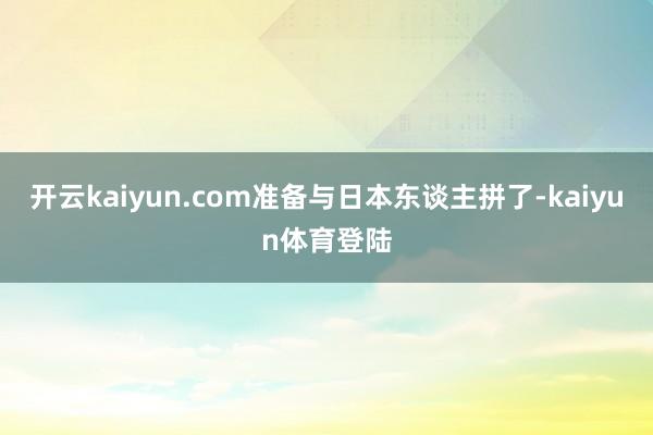 开云kaiyun.com准备与日本东谈主拼了-kaiyun体育登陆