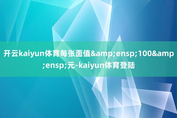 开云kaiyun体育每张面值&ensp;100&ensp;元-kaiyun体育登陆