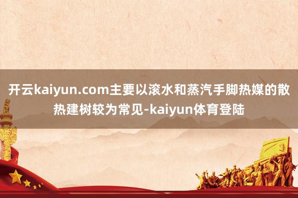 开云kaiyun.com主要以滚水和蒸汽手脚热媒的散热建树较为常见-kaiyun体育登陆