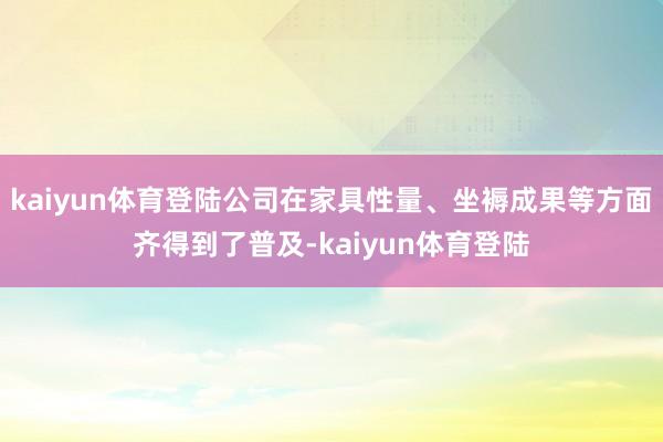 kaiyun体育登陆公司在家具性量、坐褥成果等方面齐得到了普及-kaiyun体育登陆