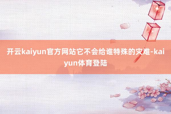 开云kaiyun官方网站它不会给谁特殊的灾难-kaiyun体育登陆