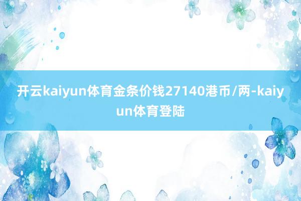 开云kaiyun体育金条价钱27140港币/两-kaiyun体育登陆