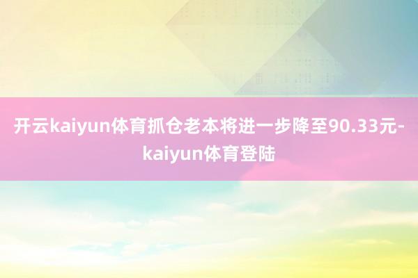 开云kaiyun体育抓仓老本将进一步降至90.33元-kaiyun体育登陆