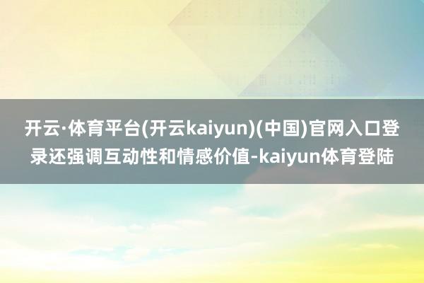 开云·体育平台(开云kaiyun)(中国)官网入口登录还强调互动性和情感价值-kaiyun体育登陆