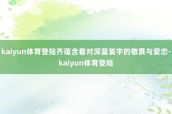 kaiyun体育登陆齐蕴含着对深蓝寰宇的敬畏与爱恋-kaiyun体育登陆