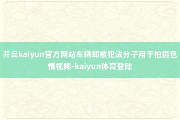 开云kaiyun官方网站车辆却被犯法分子用于拍摄色情视频-kaiyun体育登陆