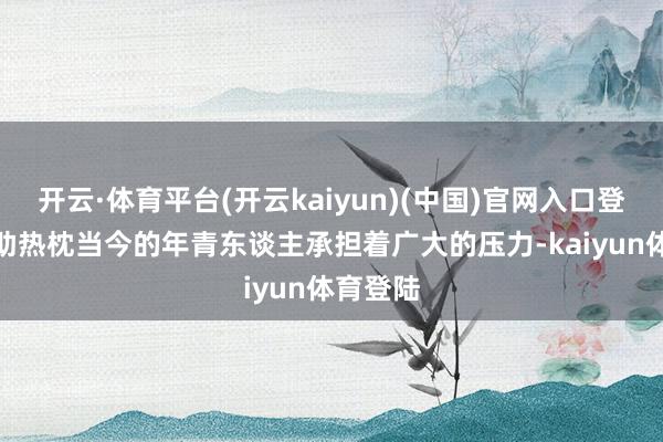 开云·体育平台(开云kaiyun)(中国)官网入口登录1.援助热枕当今的年青东谈主承担着广大的压力-kaiyun体育登陆