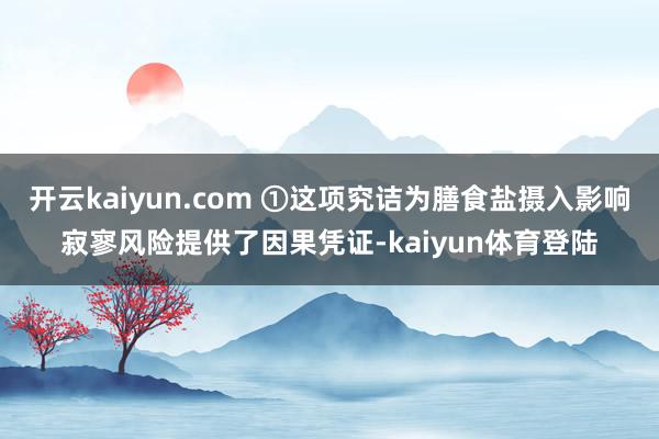 开云kaiyun.com ①这项究诘为膳食盐摄入影响寂寥风险提供了因果凭证-kaiyun体育登陆