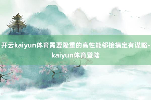 开云kaiyun体育需要隆重的高性能邻接搞定有谋略-kaiyun体育登陆