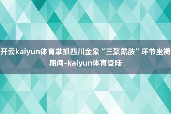 开云kaiyun体育掌抓四川金象“三聚氰胺”环节坐褥期间-kaiyun体育登陆