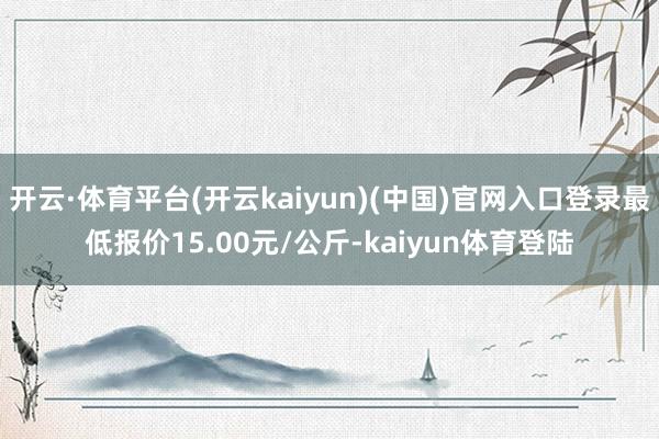 开云·体育平台(开云kaiyun)(中国)官网入口登录最低报价15.00元/公斤-kaiyun体育登陆