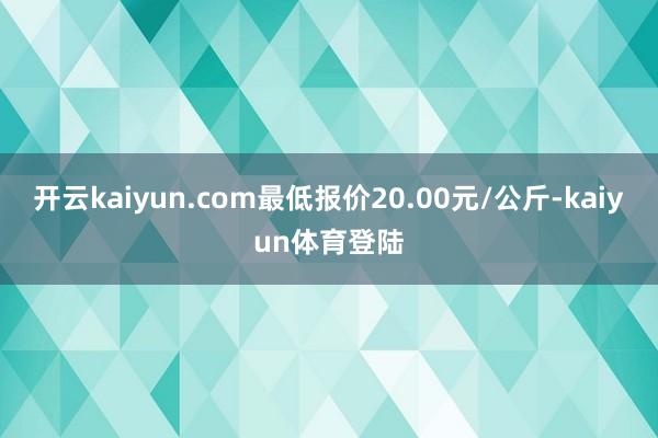 开云kaiyun.com最低报价20.00元/公斤-kaiyun体育登陆