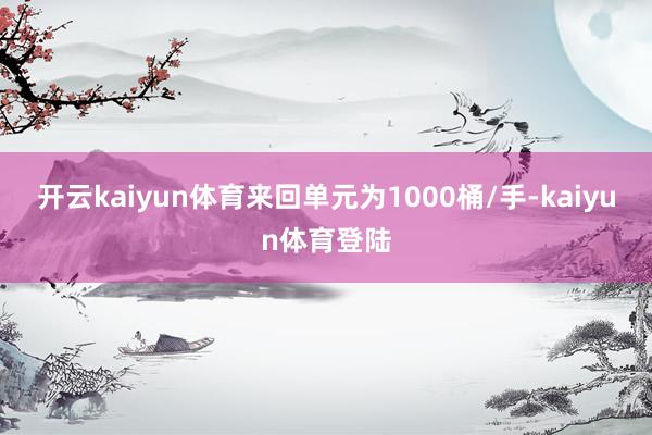 开云kaiyun体育来回单元为1000桶/手-kaiyun体育登陆