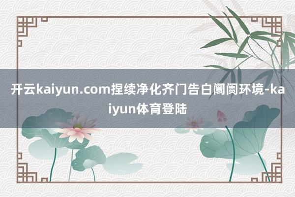 开云kaiyun.com捏续净化齐门告白阛阓环境-kaiyun体育登陆