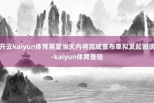 开云kaiyun体育展望当天内将完成宣布草拟发起毁谤-kaiyun体育登陆
