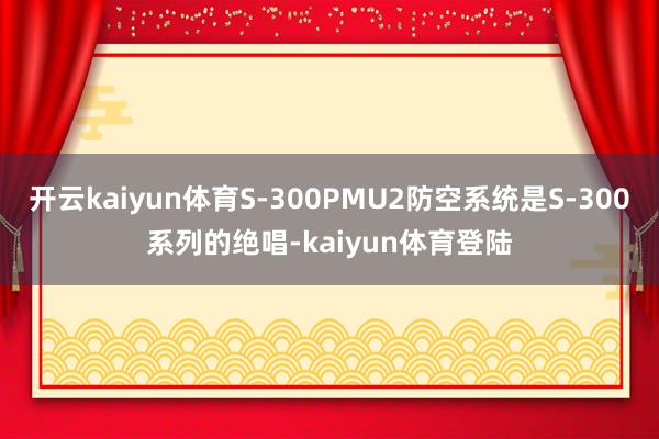 开云kaiyun体育S-300PMU2防空系统是S-300系列的绝唱-kaiyun体育登陆