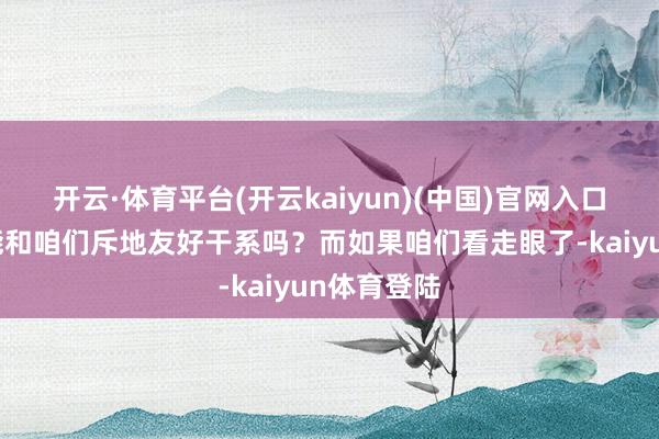 开云·体育平台(开云kaiyun)(中国)官网入口登录他还能和咱们斥地友好干系吗？而如果咱们看走眼了-kaiyun体育登陆