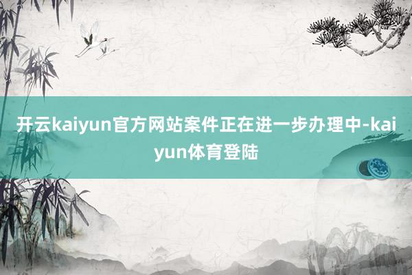 开云kaiyun官方网站案件正在进一步办理中-kaiyun体育登陆