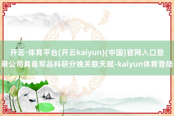 开云·体育平台(开云kaiyun)(中国)官网入口登录公司具备军品科研分娩关联天赋-kaiyun体育登陆