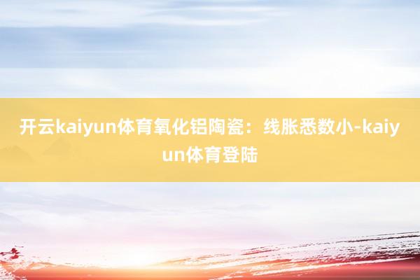 开云kaiyun体育氧化铝陶瓷：线胀悉数小-kaiyun体育登陆
