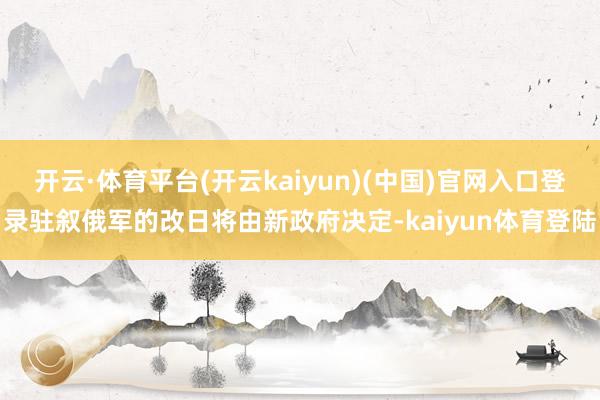 开云·体育平台(开云kaiyun)(中国)官网入口登录驻叙俄军的改日将由新政府决定-kaiyun体育登陆