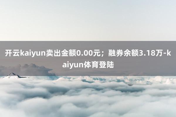 开云kaiyun卖出金额0.00元；融券余额3.18万-kaiyun体育登陆