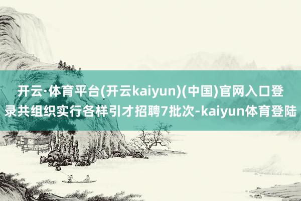 开云·体育平台(开云kaiyun)(中国)官网入口登录共组织实行各样引才招聘7批次-kaiyun体育登陆