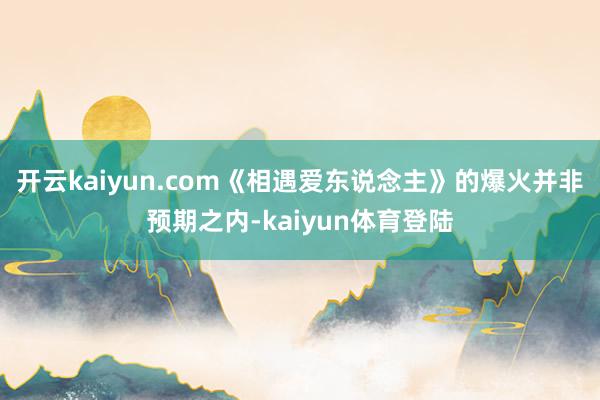 开云kaiyun.com《相遇爱东说念主》的爆火并非预期之内-kaiyun体育登陆