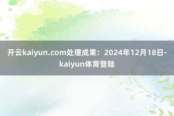 开云kaiyun.com处理成果:2024年12月18日-kaiyun体育登陆