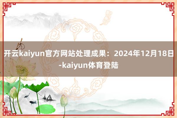 开云kaiyun官方网站处理成果:2024年12月18日-kaiyun体育登陆
