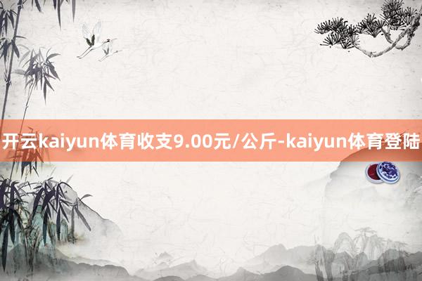 开云kaiyun体育收支9.00元/公斤-kaiyun体育登陆