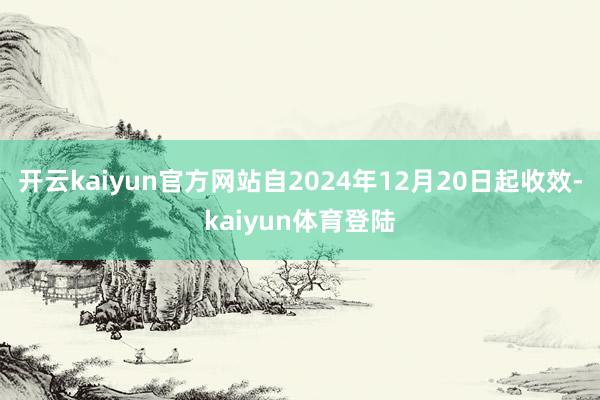 开云kaiyun官方网站自2024年12月20日起收效-kaiyun体育登陆