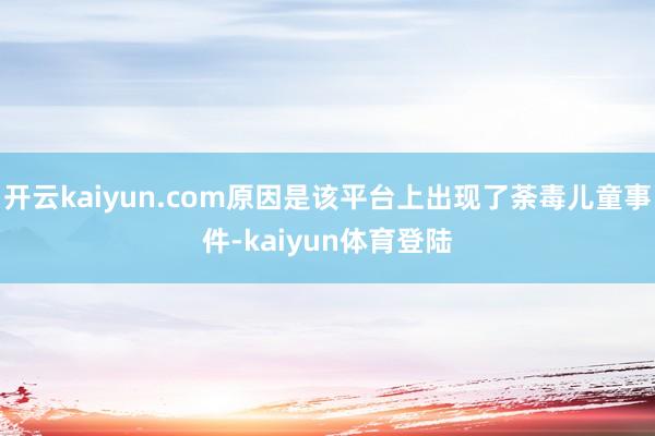 开云kaiyun.com原因是该平台上出现了荼毒儿童事件-kaiyun体育登陆