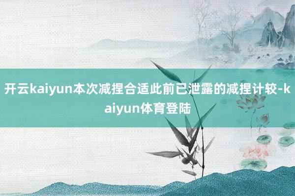 开云kaiyun本次减捏合适此前已泄露的减捏计较-kaiyun体育登陆