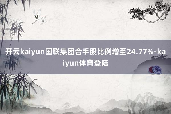 开云kaiyun国联集团合手股比例增至24.77%-kaiyun体育登陆