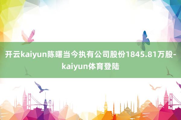 开云kaiyun陈曙当今执有公司股份1845.81万股-kaiyun体育登陆