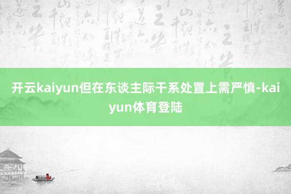 开云kaiyun但在东谈主际干系处置上需严慎-kaiyun体育登陆