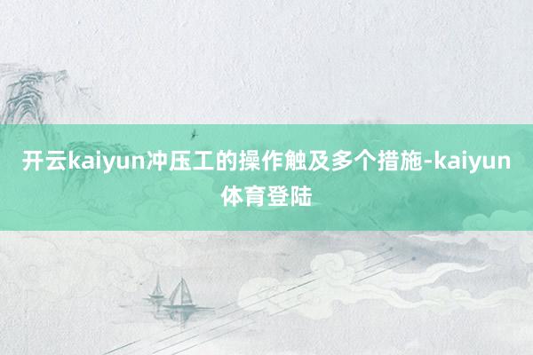 开云kaiyun冲压工的操作触及多个措施-kaiyun体育登陆