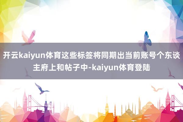 开云kaiyun体育这些标签将同期出当前账号个东谈主府上和帖子中-kaiyun体育登陆