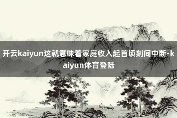 开云kaiyun这就意味着家庭收入起首顷刻间中断-kaiyun体育登陆