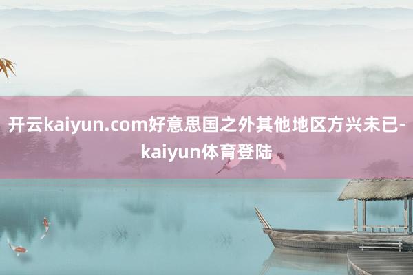 开云kaiyun.com好意思国之外其他地区方兴未已-kaiyun体育登陆