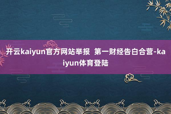 开云kaiyun官方网站举报  第一财经告白合营-kaiyun体育登陆