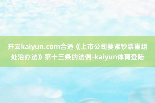 开云kaiyun.com合适《上市公司要紧钞票重组处治办法》第十三条的法例-kaiyun体育登陆