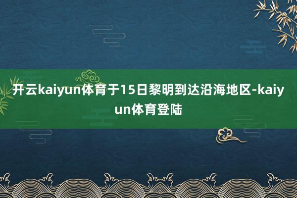 开云kaiyun体育于15日黎明到达沿海地区-kaiyun体育登陆