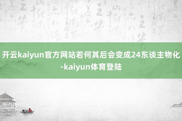 开云kaiyun官方网站若何其后会变成24东谈主物化-kaiyun体育登陆