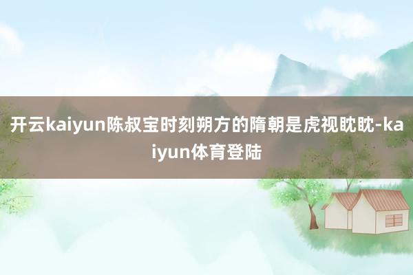 开云kaiyun陈叔宝时刻朔方的隋朝是虎视眈眈-kaiyun体育登陆