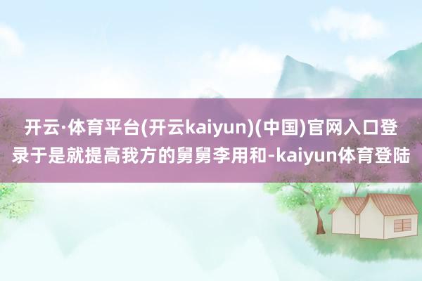 开云·体育平台(开云kaiyun)(中国)官网入口登录于是就提高我方的舅舅李用和-kaiyun体育登陆