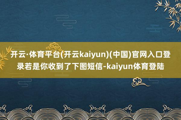 开云·体育平台(开云kaiyun)(中国)官网入口登录若是你收到了下图短信-kaiyun体育登陆