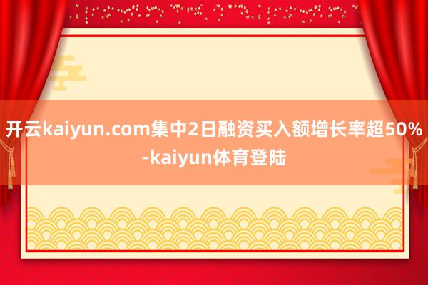 开云kaiyun.com集中2日融资买入额增长率超50%-kaiyun体育登陆
