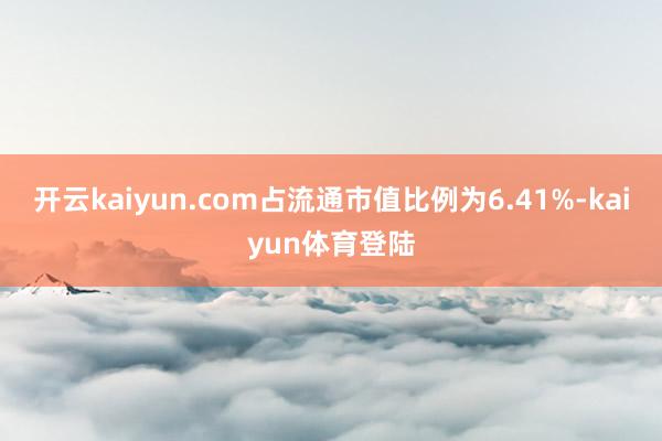 开云kaiyun.com占流通市值比例为6.41%-kaiyun体育登陆